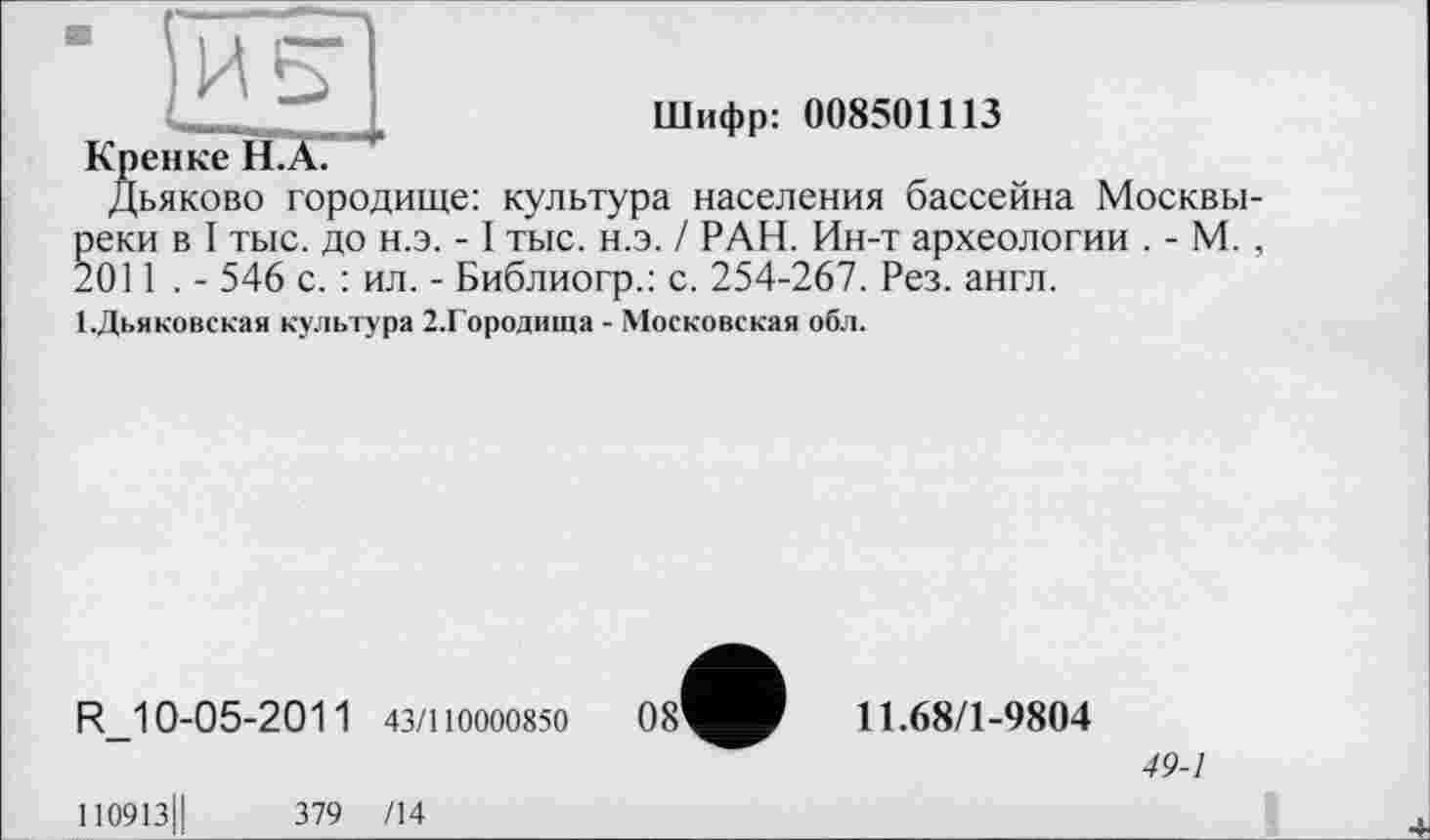 ﻿Шифр: 008501113
Кренке H.Ä.
Дьяково городище: культура населения бассейна Москвы-реки в I тыс. до н.э. -1 тыс. н.э. / РАН. Ин-т археологии . - М. , 2011 . - 546 с. : ил. - Библиогр.: с. 254-267. Рез. англ.
І.Дьяковская культура 2.Городища - Московская обл.
R_10-05-2011 43/110000850
110913Ц	379 /14
08’
11.68/1-9804
49-1